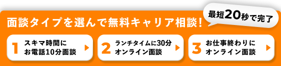 最短20秒で完了 面談タイプを選んで無料キャリア相談！ 1.スキマ時間にお電話10分面談 2.ランチタイムに30分オンライン面談 3.お仕事終わりにオンライン面談